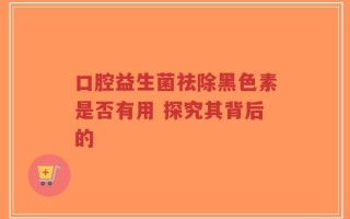 口腔益生菌祛除黑色素是否有用 探究其背后的