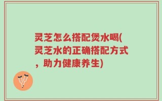 灵芝怎么搭配煲水喝(灵芝水的正确搭配方式，助力健康养生)