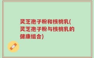 灵芝孢子粉和核桃乳(灵芝孢子粉与核桃乳的健康组合)
