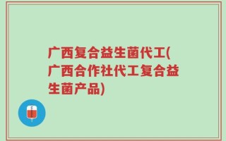 广西复合益生菌代工(广西合作社代工复合益生菌产品)