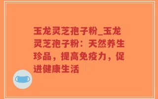 玉龙灵芝孢子粉_玉龙灵芝孢子粉：天然养生珍品，提高免疫力，促进健康生活
