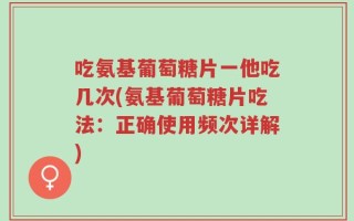 吃氨基葡萄糖片一他吃几次(氨基葡萄糖片吃法：正确使用频次详解)