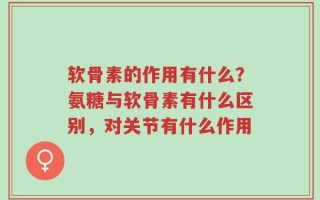 软骨素的作用有什么？氨糖与软骨素有什么区别，对关节有什么作用