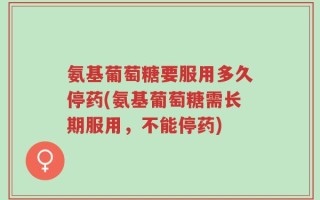 氨基葡萄糖要服用多久停药(氨基葡萄糖需长期服用，不能停药)