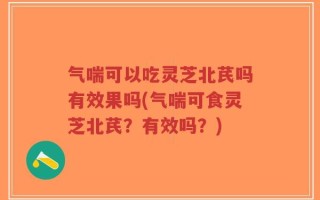 气喘可以吃灵芝北芪吗有效果吗(气喘可食灵芝北芪？有效吗？)