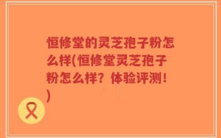 恒修堂的灵芝孢子粉怎么样(恒修堂灵芝孢子粉怎么样？体验评测！)