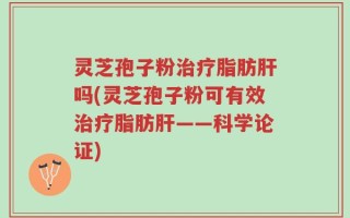 灵芝孢子粉治疗脂肪肝吗(灵芝孢子粉可有效治疗脂肪肝——科学论证)
