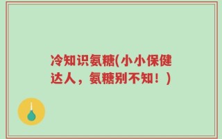 冷知识氨糖(小小保健达人，氨糖别不知！)