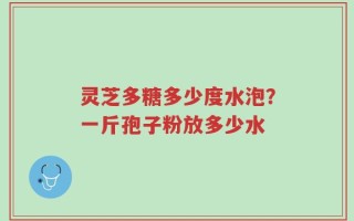 灵芝多糖多少度水泡？一斤孢子粉放多少水