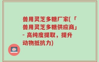 兽用灵芝多糖厂家(「兽用灵芝多糖供应商」- 高纯度提取，提升动物抵抗力)