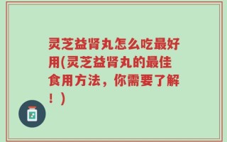 灵芝益肾丸怎么吃最好用(灵芝益肾丸的最佳食用方法，你需要了解！)