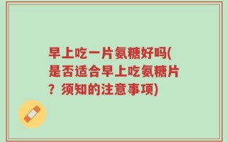早上吃一片氨糖好吗(是否适合早上吃氨糖片？须知的注意事项)