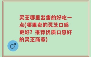 灵芝哪里出售的好吃一点(哪里卖的灵芝口感更好？推荐优质口感好的灵芝商家)