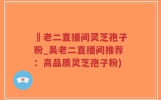 吳老二直播间灵芝孢子粉_吴老二直播间推荐：高品质灵芝孢子粉)