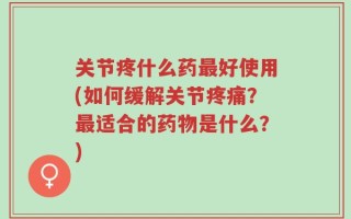 关节疼什么药最好使用(如何缓解关节疼痛？最适合的药物是什么？)