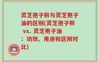 灵芝孢子粉与灵芝袍子油的区别(灵芝孢子粉 vs. 灵芝袍子油：功效、用途和区别对比)