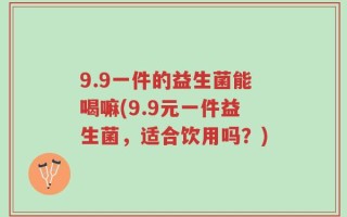 9.9一件的益生菌能喝嘛(9.9元一件益生菌，适合饮用吗？)