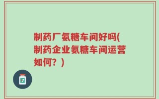 制药厂氨糖车间好吗(制药企业氨糖车间运营如何？)