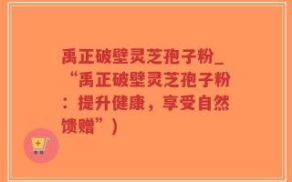 禹正破壁灵芝孢子粉_“禹正破壁灵芝孢子粉：提升健康，享受自然馈赠”)