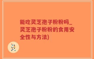 能吃灵芝孢子粉粉吗_灵芝孢子粉粉的食用安全性与方法)