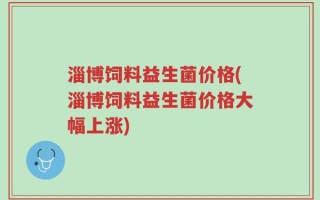 淄博饲料益生菌价格(淄博饲料益生菌价格大幅上涨)