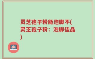 灵芝孢子粉能泡脚不(灵芝孢子粉：泡脚佳品)