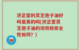济正堂的灵芝孢子油好吗是真的吗(济正堂灵芝孢子油的功效和安全性如何？)
