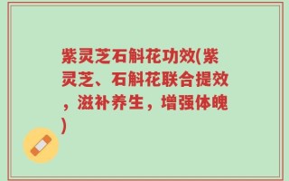 紫灵芝石斛花功效(紫灵芝、石斛花联合提效，滋补养生，增强体魄)