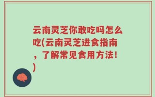云南灵芝你敢吃吗怎么吃(云南灵芝进食指南，了解常见食用方法！)