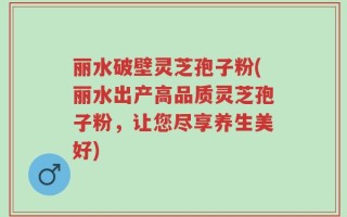丽水破壁灵芝孢子粉(丽水出产高品质灵芝孢子粉，让您尽享养生美好)