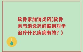 软骨素加消炎药(软骨素与消炎药的联用对于治疗什么疾病有效？)