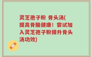灵芝孢子粉 骨头汤(提高骨骼健康！尝试加入灵芝孢子粉提升骨头汤功效)