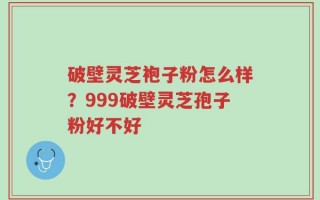 破壁灵芝袍子粉怎么样？999破壁灵芝孢子粉好不好