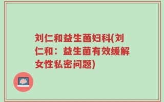 刘仁和益生菌妇科(刘仁和：益生菌有效缓解女性私密问题)