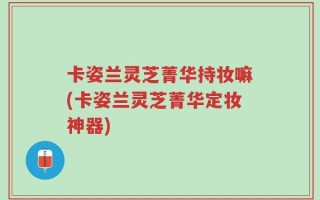 卡姿兰灵芝菁华持妆嘛(卡姿兰灵芝菁华定妆神器)