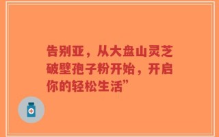 告别亚，从大盘山灵芝破壁孢子粉开始，开启你的轻松生活”