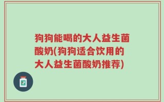 狗狗能喝的大人益生菌酸奶(狗狗适合饮用的大人益生菌酸奶推荐)