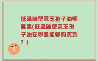 低温破壁灵芝孢子油哪里卖(低温破壁灵芝孢子油在哪里能够购买到？)