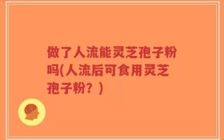 做了人流能灵芝孢子粉吗(人流后可食用灵芝孢子粉？)