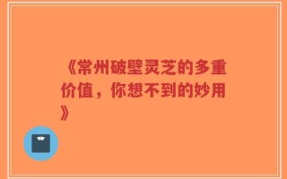 《常州破壁灵芝的多重价值，你想不到的妙用》
