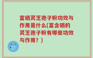 富硒灵芝孢子粉功效与作用是什么(富含硒的灵芝孢子粉有哪些功效与作用？)