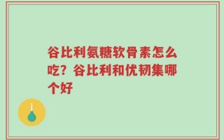 谷比利氨糖软骨素怎么吃？谷比利和优韧集哪个好