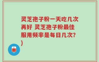 灵芝孢子粉一天吃几次再好 灵芝孢子粉最佳服用频率是每日几次？)