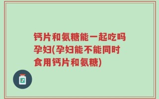 钙片和氨糖能一起吃吗孕妇(孕妇能不能同时食用钙片和氨糖)