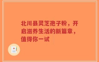 北川县灵芝孢子粉，开启滋养生活的新篇章，值得你一试