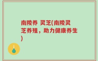 南陵养 灵芝(南陵灵芝养殖，助力健康养生)