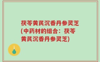茯苓黄芪沉香丹参灵芝(中药材的组合：茯苓黄芪沉香丹参灵芝)