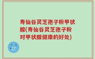 寿仙谷灵芝孢子粉甲状腺(寿仙谷灵芝孢子粉对甲状腺健康的好处)