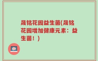 晟铭花园益生菌(晟铭花园增加健康元素：益生菌！)