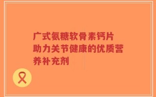 广式氨糖软骨素钙片 助力关节健康的优质营养补充剂